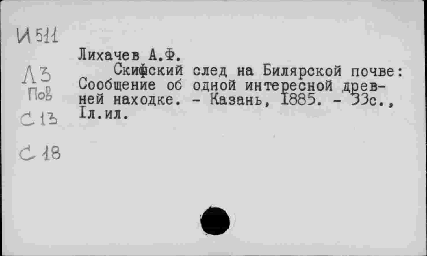 ﻿И 511
Ль
По& ölb
Ö48
Лихачев А.Ф.
Скифский след на Билярской почве: Сообщение об одной интересной древней находке. - Казань, 1885. - 33с., 1л.ил.